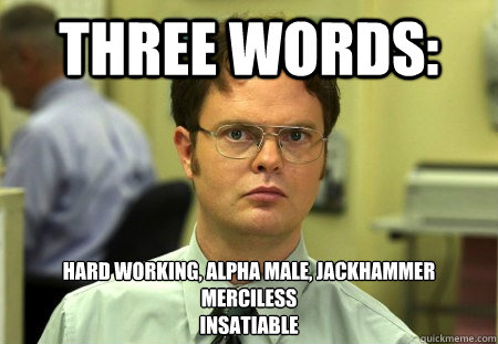 THREE WORDS: HARD WORKING, ALPHA MALE, JACKHAMMER
MERCILESS
INSATIABLE - THREE WORDS: HARD WORKING, ALPHA MALE, JACKHAMMER
MERCILESS
INSATIABLE  Dwight K Schrute