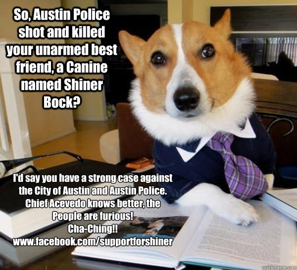 So, Austin Police shot and killed your unarmed best friend, a Canine named Shiner Bock? I'd say you have a strong case against the City of Austin and Austin Police. Chief Acevedo knows better, the People are furious!
Cha-Ching!!  www.facebook.com/supportf - So, Austin Police shot and killed your unarmed best friend, a Canine named Shiner Bock? I'd say you have a strong case against the City of Austin and Austin Police. Chief Acevedo knows better, the People are furious!
Cha-Ching!!  www.facebook.com/supportf  Lawyer Dog