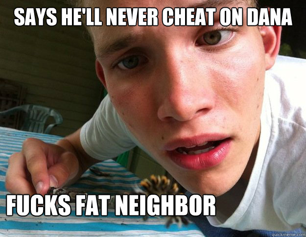 Says he'll never cheat on dana Fucks fat neighbor  Scumbag Shane