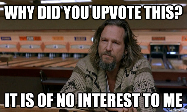 why did you upvote this? it is of no interest to me - why did you upvote this? it is of no interest to me  disappointed lebowski
