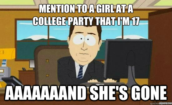 mention to a girl at a
college party that i'm 17 AAAAaaaND she's GONE  aaaand its gone