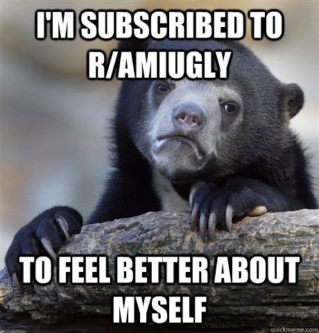 I'm subscribed to r/amiugly to feel better about myself  Confession Bear