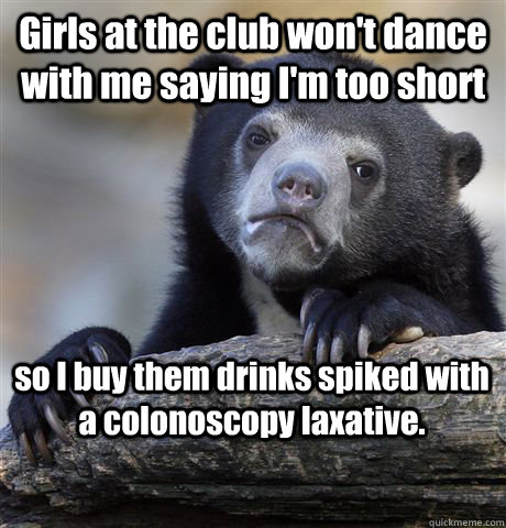 Girls at the club won't dance with me saying I'm too short so I buy them drinks spiked with a colonoscopy laxative.  Confession Bear