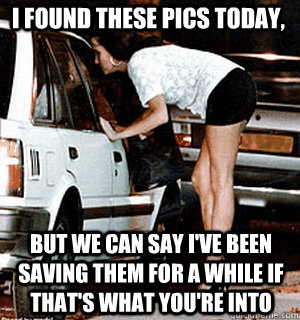 I found these pics today, But we can say I've been saving them for a while if that's what you're into  Karma Whore