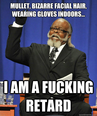 Mullet, bizarre facial hair, wearing gloves indoors... I am a fucking retard  The Rent Is Too Damn High