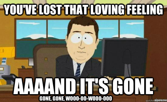 You've lost that loving feeling AAAAND it's gone gone, gone, wooo-oo-wooo-ooo  aaaand its gone