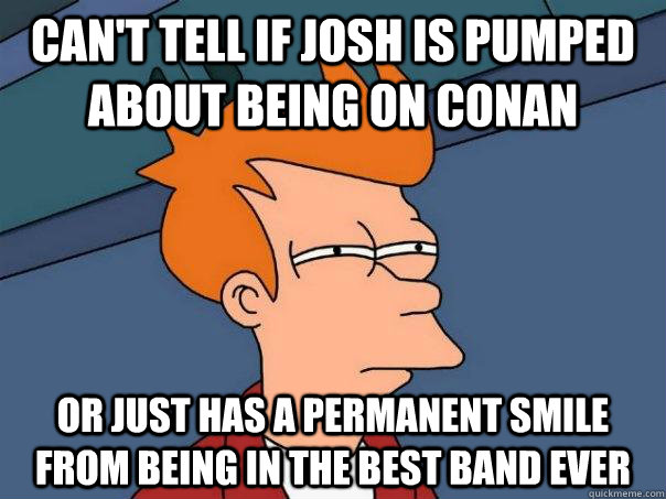 Can't tell if josh is pumped about being on conan Or just has a permanent smile from being in the best band ever  Futurama Fry