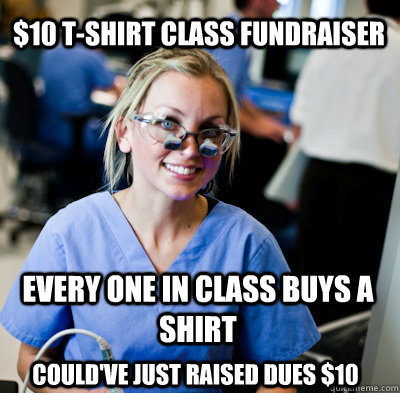 $10 T-Shirt Class Fundraiser Every one in class buys a shirt Could've just raised dues $10  overworked dental student