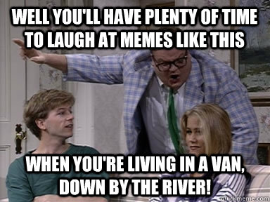 well you'll have plenty of time to laugh at memes like this when you're living in a van, down by the river!  