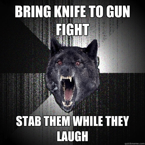 Bring Knife to Gun fight stab them while they laugh  Insanity Wolf