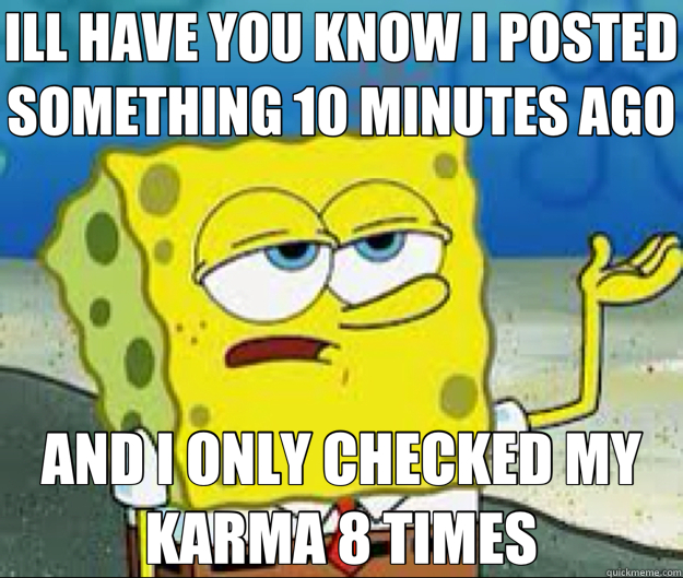 ILL HAVE YOU KNOW I POSTED SOMETHING 10 MINUTES AGO AND I ONLY CHECKED MY KARMA 8 TIMES  