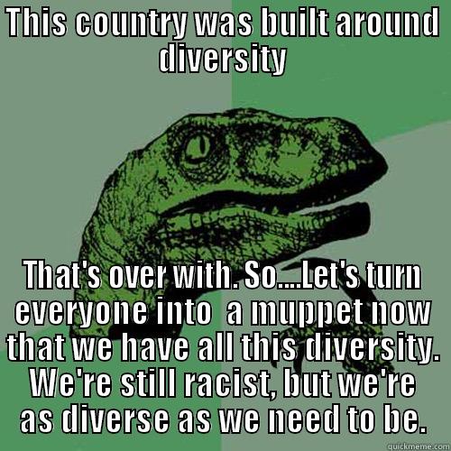 THIS COUNTRY WAS BUILT AROUND DIVERSITY THAT'S OVER WITH. SO....LET'S TURN EVERYONE INTO  A MUPPET NOW THAT WE HAVE ALL THIS DIVERSITY. WE'RE STILL RACIST, BUT WE'RE AS DIVERSE AS WE NEED TO BE. Philosoraptor