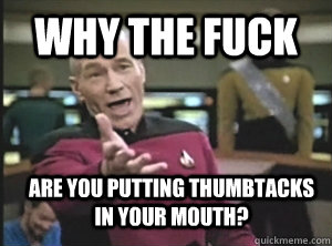 Why the fuck are you putting thumbtacks in your mouth?  Annoyed Picard