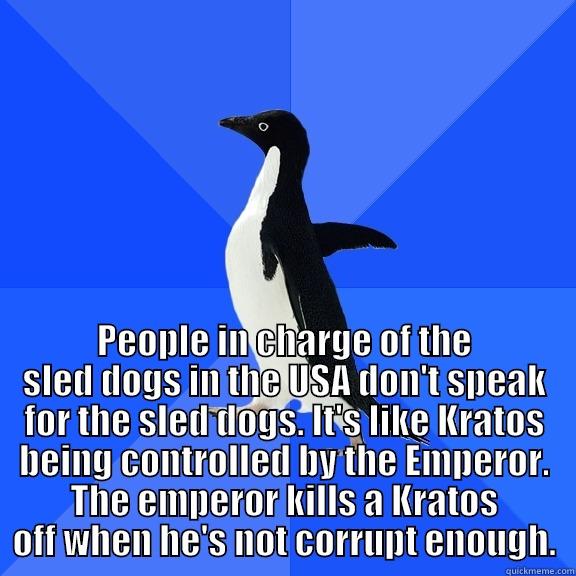 for the record penguin -  PEOPLE IN CHARGE OF THE SLED DOGS IN THE USA DON'T SPEAK FOR THE SLED DOGS. IT'S LIKE KRATOS BEING CONTROLLED BY THE EMPEROR. THE EMPEROR KILLS A KRATOS OFF WHEN HE'S NOT CORRUPT ENOUGH. Socially Awkward Penguin
