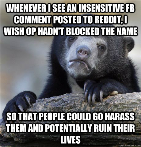Whenever I see an insensitive fb comment posted to reddit, I wish OP hadn't blocked the name So that people could go harass them and potentially ruin their lives  Confession Bear