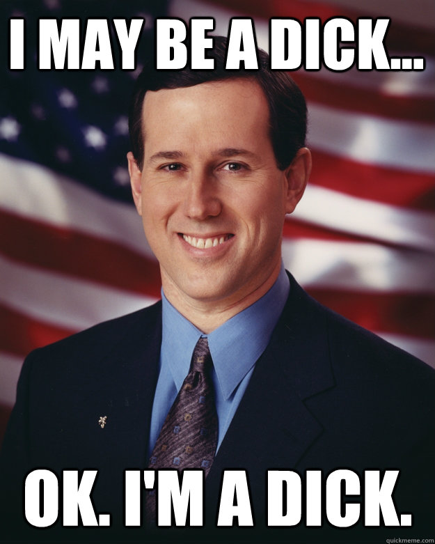 I may be a dick... Ok. I'm a dick.  Rick Santorum