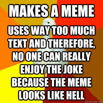Makes a meme Uses way too much text and therefore, no one can really enjoy the joke because the meme looks like hell  