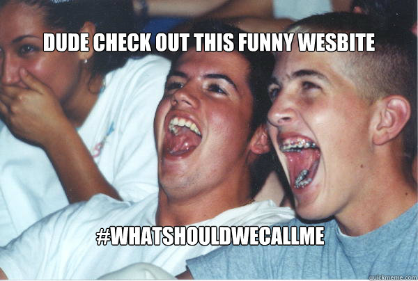 #whatshouldwecallme dude check out this funny wesbite  Immature High Schoolers
