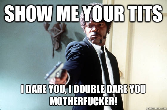Show me your tits i dare you, i double dare you motherfucker!  I Double Dare You