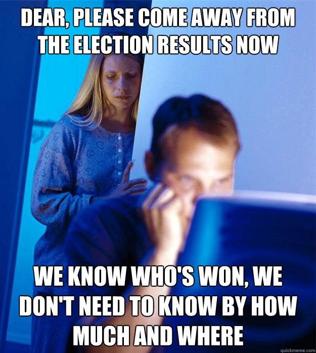 DEAR, PLEASE COME AWAY FROM THE ELECTION RESULTS NOW WE KNOW WHO'S WON, WE DON'T NEED TO KNOW BY HOW MUCH AND WHERE  Redditors Wife
