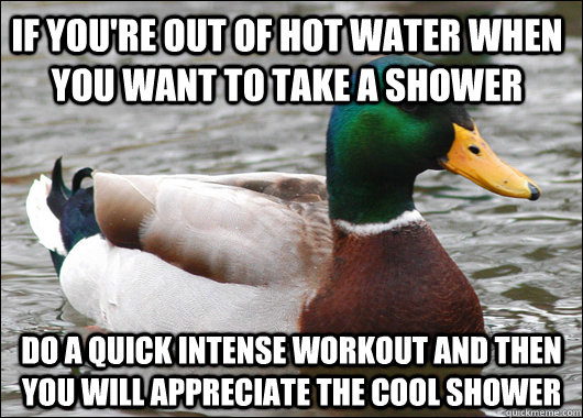 If you're out of hot water when you want to take a shower Do a quick intense workout and then you will appreciate the cool shower  - If you're out of hot water when you want to take a shower Do a quick intense workout and then you will appreciate the cool shower   Actual Advice Mallard