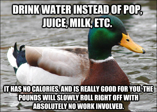 Drink water instead of pop, juice, milk, etc. It has no calories, and is really good for you. The pounds will slowly roll right off with absolutely no work involved.  Actual Advice Mallard