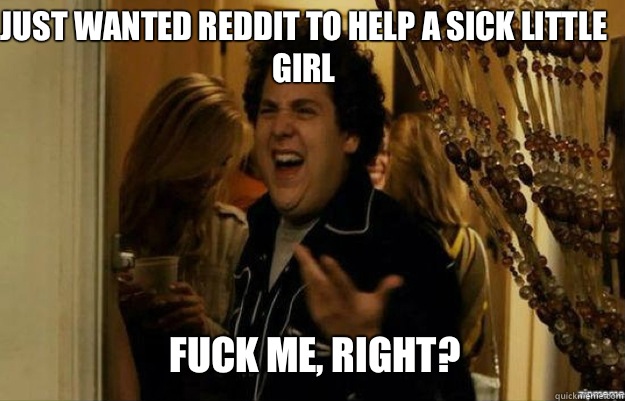 Just wanted Reddit to help a sick little girl  FUCK ME, RIGHT? - Just wanted Reddit to help a sick little girl  FUCK ME, RIGHT?  fuck me right