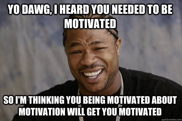 YO DAWG, I HEARD YOU NEEDED TO BE MOTIVATED SO I'M THINKING YOU BEING MOTIVATED ABOUT MOTIVATION WILL GET YOU MOTIVATED - YO DAWG, I HEARD YOU NEEDED TO BE MOTIVATED SO I'M THINKING YOU BEING MOTIVATED ABOUT MOTIVATION WILL GET YOU MOTIVATED  Xzibit meme