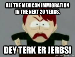 All the Mexican immigration in the next 20 years. DEY TERK ER JERBS! - All the Mexican immigration in the next 20 years. DEY TERK ER JERBS!  dey terk er jerbs