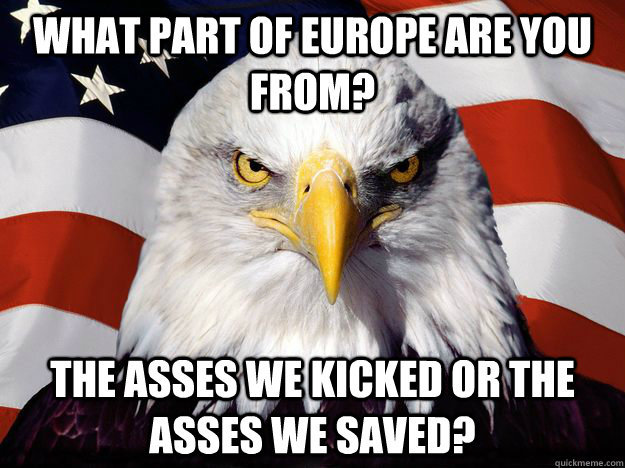 What part of Europe are you from? The asses we kicked or the asses we saved?  One-up America