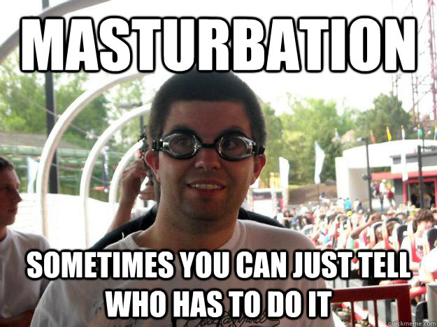 masturbation sometimes you can just tell who has to do it  Coaster Enthusiast