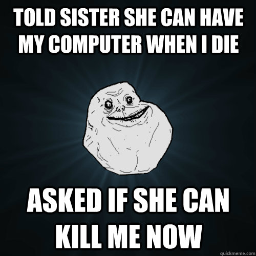 told sister she can have my computer when i die asked if she can kill me now  Forever Alone