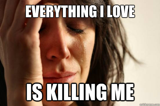 Everything I love Is killing me  First World Problems