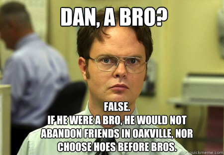 Dan, A BRO?  FALSE.  
IF HE WERE A BRO, HE WOULD NOT ABANDON FRIENDS IN OAKVILLE, NOR CHOOSE HOES BEFORE BROS.  Schrute