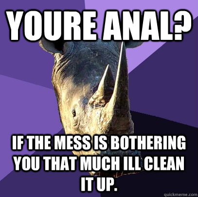 Youre anal? if the mess is bothering you that much ill clean it up.  Sexually Oblivious Rhino