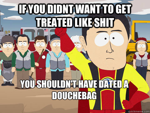 if you didnt want to get treated like shit you shouldn't have dated a douchebag  Captain Hindsight