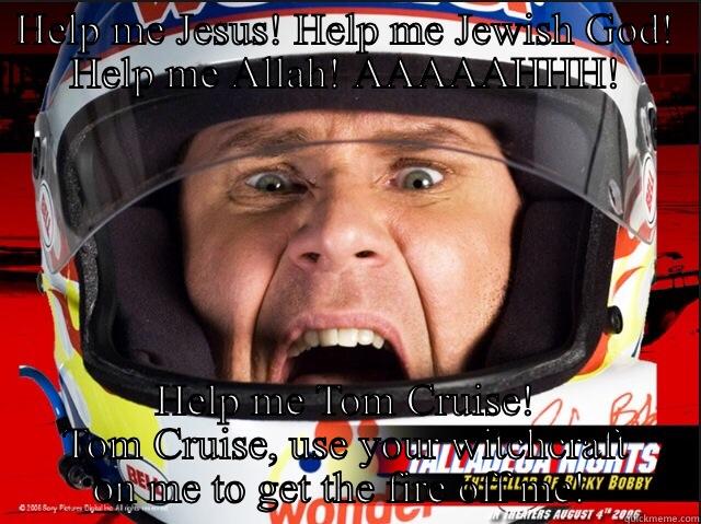 Ricky Bobby - HELP ME JESUS! HELP ME JEWISH GOD! HELP ME ALLAH! AAAAAHHH! HELP ME TOM CRUISE! TOM CRUISE, USE YOUR WITCHCRAFT ON ME TO GET THE FIRE OFF ME!  Misc