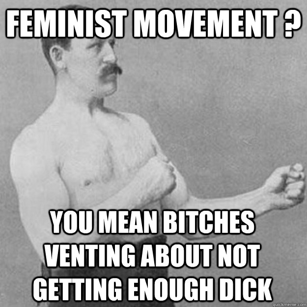 feminist movement ? you mean bitches venting about not getting enough dick  overly manly man