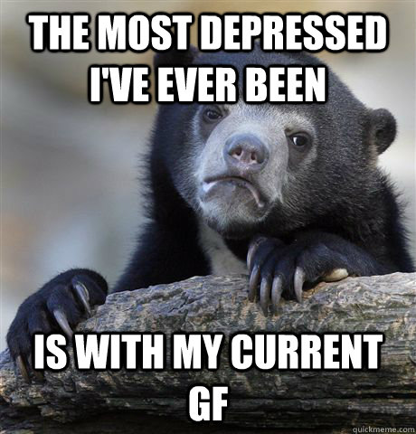 the most depressed i've ever been is with my current gf - the most depressed i've ever been is with my current gf  confessionbear
