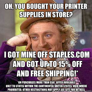 Oh, you bought your printer
supplies in store?
 I got mine off Staples.com
 and got up to 15% OFF
 and FREE SHIPPING!* 
*on purchases more than $50 , offer available
only to states within the continental United States. Void where prohibited. Other restric - Oh, you bought your printer
supplies in store?
 I got mine off Staples.com
 and got up to 15% OFF
 and FREE SHIPPING!* 
*on purchases more than $50 , offer available
only to states within the continental United States. Void where prohibited. Other restric  Condescending Wonka