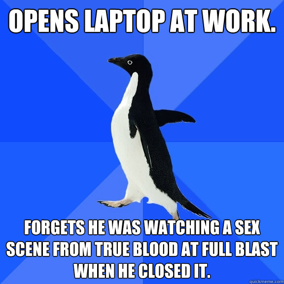 Opens laptop at work.  Forgets he was watching a sex scene from True blood at full blast when he closed it.  Socially Awkward Penguin