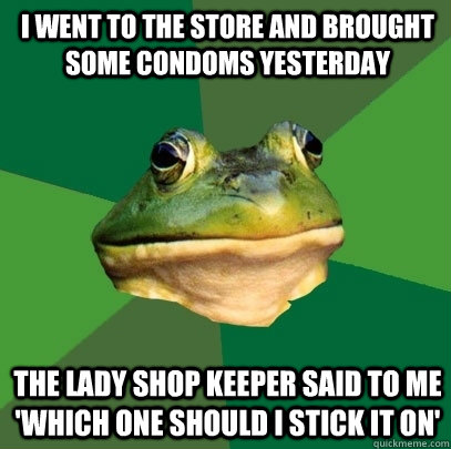 i went to the store and brought some condoms yesterday the lady shop keeper said to me 'which one should i stick it on'  Foul Bachelor Frog