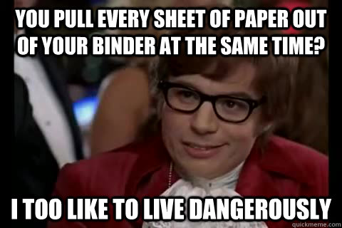 You pull every sheet of paper out of your binder at the same time? i too like to live dangerously  Dangerously - Austin Powers