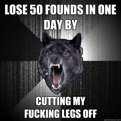 Lose 50 founds in one day by cutting my                     fucking legs off  Insanity Wolf