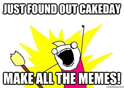 Just found out cakeday Make all the memes!    ALL OF THEM
