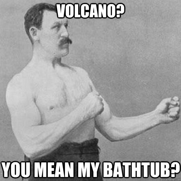 volcano? you mean my bathtub?  overly manly man