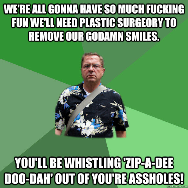 We're all gonna have so much fucking fun we'll need plastic surgeory to remove our godamn smiles. You'll be whistling 'Zip-A-Dee Doo-Dah' out of you're assholes!  Nervous Vacation Dad