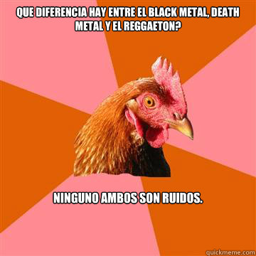 Que diferencia hay entre el black metal, death metal y el reggaeton? Ninguno ambos son ruidos.  Anti-Joke Chicken