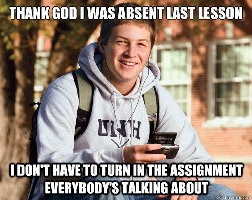 Thank god i was absent last lesson I don't have to turn in the assignment everybody's talking about - Thank god i was absent last lesson I don't have to turn in the assignment everybody's talking about  College Freshman