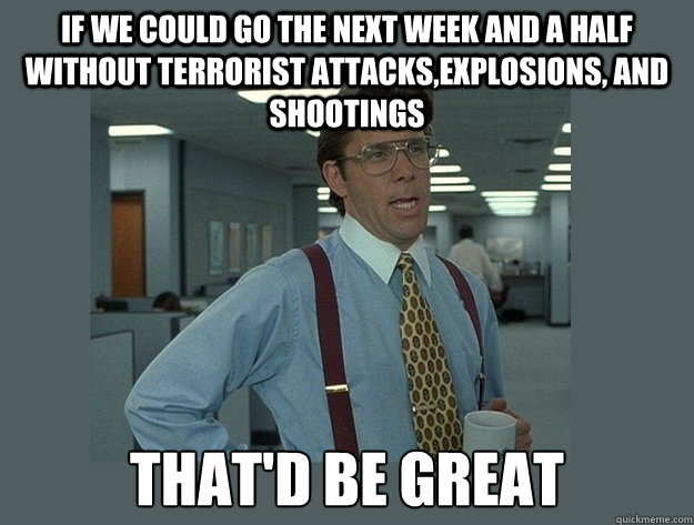 If we could go the next week and a half without terrorist attacks,explosions, and shootings That'd be great  Office Space Lumbergh